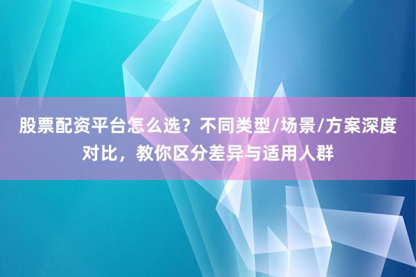 股票配资平台怎么选？不同类型/场景/方案深度对比，教你区分差异与适用人群